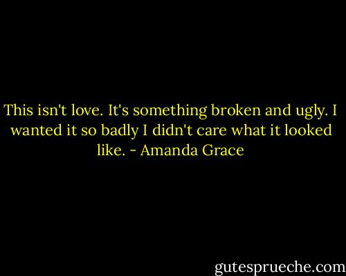 This isn't love. It's something broken and ugly. I wanted it so badly I didn't care what it looked like. - Amanda Grace