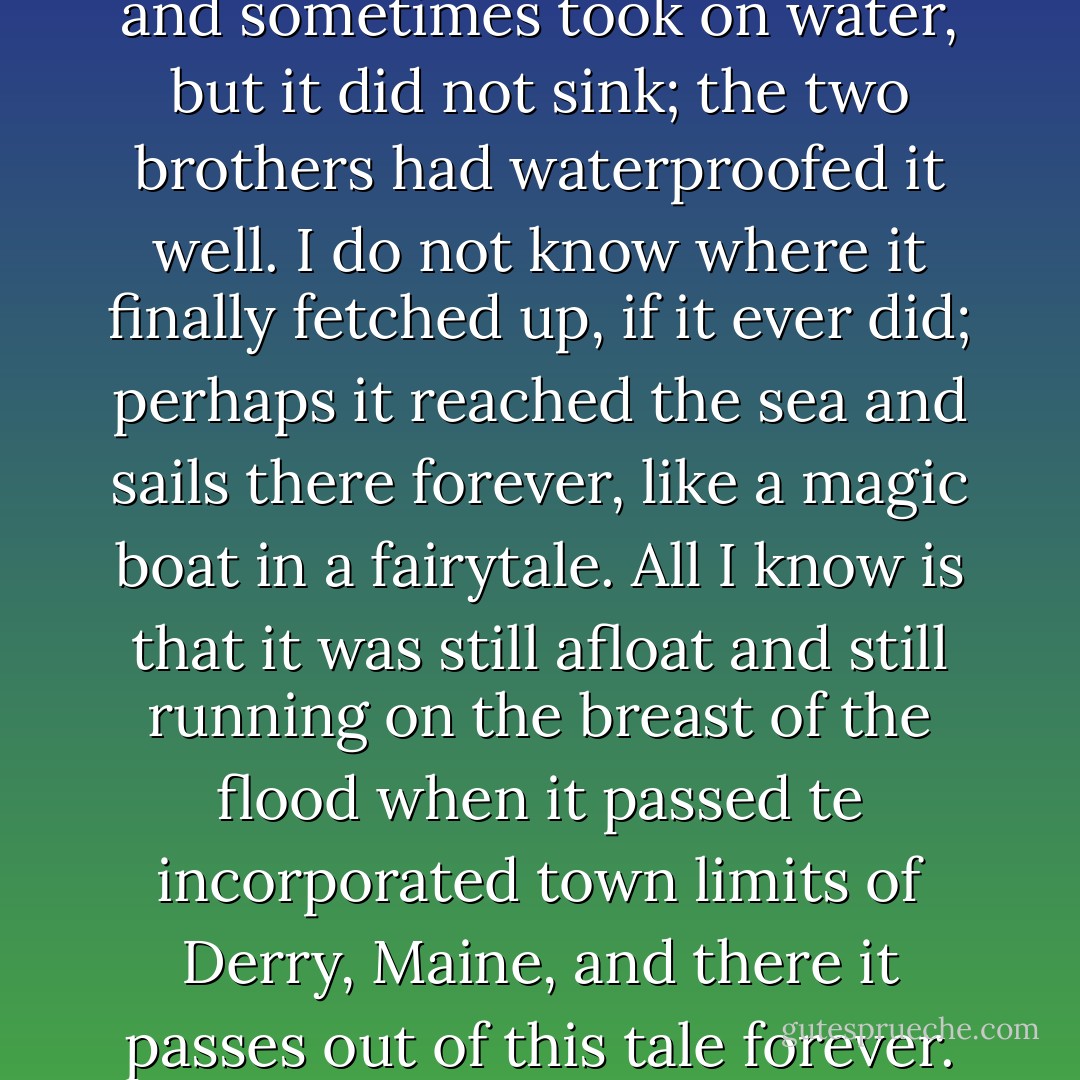 The boat dipped and swayed and sometimes took on water, but it did not sink; the two brothers had waterproofed it well. I do not know where it finally fetched up, if it ever did; perhaps it reached the sea and sails there forever, like a magic boat in a fairytale. All I know is that it was still afloat and still running on the breast of the flood when it passed te incorporated town limits of Derry, Maine, and there it passes out of this tale forever. - Stephen        King