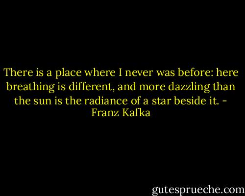 There is a place where I never was before: here breathing is different, and more dazzling than the sun is the radiance of a star beside it. - Franz Kafka