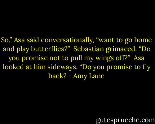 So,” Asa said conversationally, “want to go home and play butterflies?” <br />Sebastian grimaced. “Do you promise not to pull my wings off?” <br />Asa looked at him sideways. “Do you promise to fly back? - Amy Lane