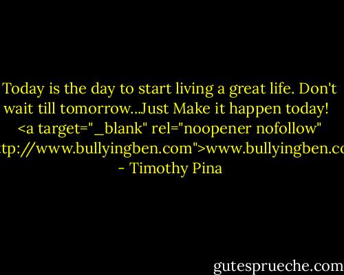 Today is the day to start living a great life. Don't wait till tomorrow...Just Make it happen today!<br /><br /><br /><a target="_blank" rel="noopener nofollow" href="http://www.bullyingben.com">www.bullyingben.com</a> - Timothy Pina