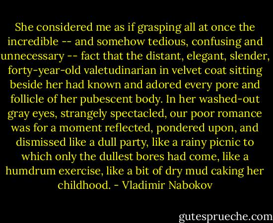 She considered me as if grasping all at once the incredible -- and somehow tedious, confusing and unnecessary -- fact that the distant, elegant, slender, forty-year-old valetudinarian in velvet coat sitting beside her had known and adored every pore and follicle of her pubescent body. In her washed-out gray eyes, strangely spectacled, our poor romance was for a moment reflected, pondered upon, and dismissed like a dull party, like a rainy picnic to which only the dullest bores had come, like a humdrum exercise, like a bit of dry mud caking her childhood. - Vladimir Nabokov
