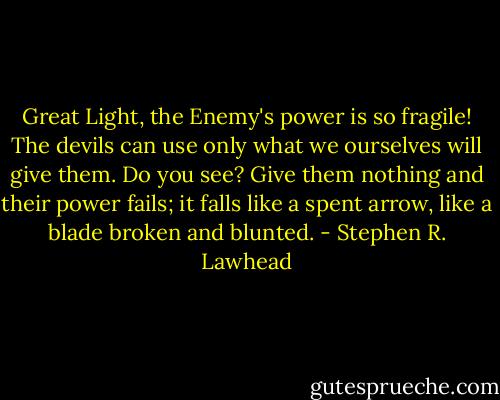Great Light, the Enemy's power is so fragile! The devils can use only what we ourselves will give them. Do you see? Give them nothing and their power fails; it falls like a spent arrow, like a blade broken and blunted. - Stephen R. Lawhead