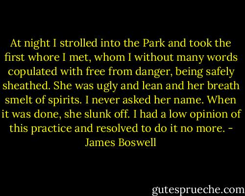 At night I strolled into the Park and took the first whore I met, whom I without many words copulated with free from danger, being safely sheathed. She was ugly and lean and her breath smelt of spirits. I never asked her name. When it was done, she slunk off. I had a low opinion of this practice and resolved to do it no more. - James Boswell