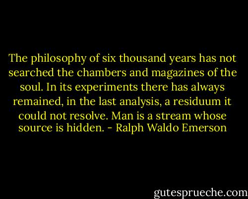 The philosophy of six thousand years has not searched the chambers and magazines of the soul. In its experiments there has always remained, in the last analysis, a residuum it could not resolve. Man is a stream whose source is hidden. - Ralph Waldo Emerson