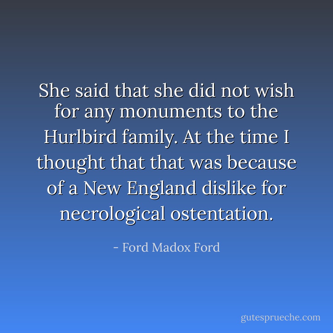 She said that she did not wish for any monuments to the Hurlbird family. At the time I thought that that was because of a New England dislike for necrological ostentation. - Ford Madox Ford