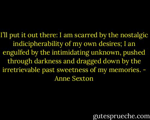 I’ll put it out there: I am scarred by the nostalgic indicipherability of my own desires; I an engulfed by the intimidating unknown, pushed through darkness and dragged down by the irretrievable past sweetness of my memories. - Anne Sexton