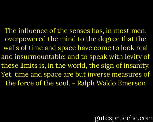 The influence of the senses has, in most men, overpowered the mind to the degree that the walls of time and space have come to look real and insurmountable; and to speak with levity of these limits is, in the world, the sign of insanity. Yet, time and space are but inverse measures of the force of the soul. - Ralph Waldo Emerson