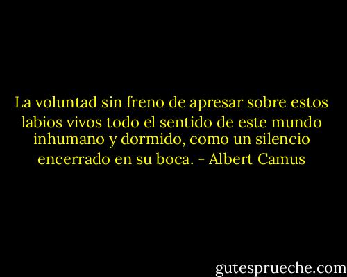 La voluntad sin freno de apresar sobre estos labios vivos todo el sentido de este mundo inhumano y dormido, como un silencio encerrado en su boca. - Albert Camus