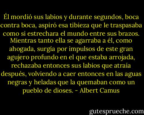 Él mordió sus labios y durante segundos, boca contra boca, aspiró esa tibieza que le traspasaba como si estrechara el mundo entre sus brazos. Mientras tanto ella se agarraba a él, como ahogada, surgía por impulsos de este gran agujero profundo en el que estaba arrojada, rechazaba entonces sus labios que atraía después, volviendo a caer entonces en las aguas negras y heladas que la quemaban como un pueblo de dioses. - Albert Camus
