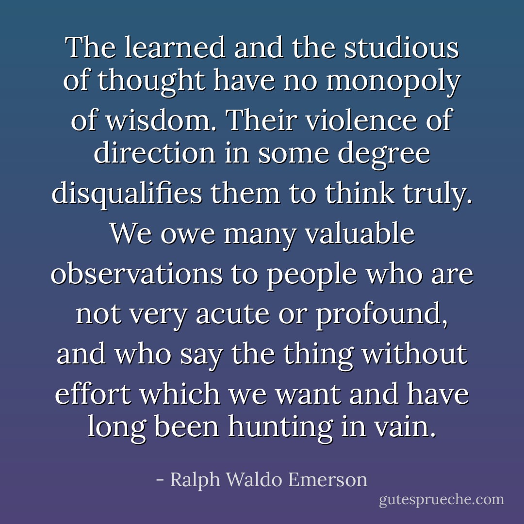 The learned and the studious of thought have no monopoly of wisdom. Their violence of direction in some degree disqualifies them to think truly. We owe many valuable observations to people who are not very acute or profound, and who say the thing without effort which we want and have long been hunting in vain. - Ralph Waldo Emerson