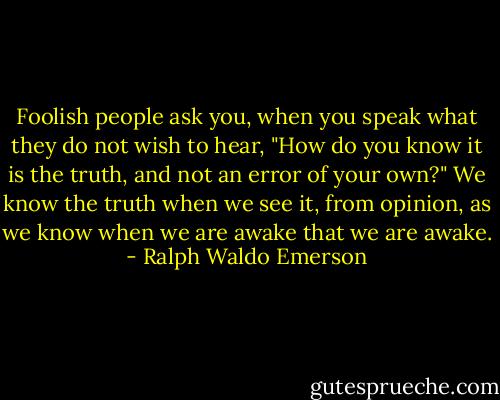 Foolish people ask you, when you speak what they do not wish to hear, "How do you know it is the truth, and not an error of your own?" We know the truth when we see it, from opinion, as we know when we are awake that we are awake. - Ralph Waldo Emerson