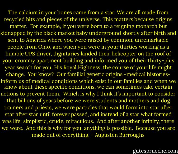 The calcium in your bones came from a star. We are all made from recycled bits and pieces of the universe. This matters because origins matter.<br /><br />For example, if you were born to a reigning monarch but kidnapped by the black market baby underground shortly after birth and sent to America where you were raised by common, unremarkable people from Ohio, and when you were in your thirties working as a humble UPS driver, dignitaries landed their helicopter on the roof of your crummy apartment building and informed you of their thirty-plus year search for you, His Royal Highness, the course of your life might change.<br /><br />You know?<br /><br />Our familial genetic origins -medical histories- inform us of medical conditions which exist in our families and when we know about these specific conditions, we can sometimes take certain actions to prevent them.<br /><br />Which is why I think it’s important to consider that billions of years before we were students and mothers and dog trainers and priests, we were particles that would form into star after star after star until forever passed, and instead of a star what formed was life; simplistic, crude, miraculous.<br /><br />And after another infinity, there we were.<br /><br />And this is why for you, anything is possible.<br /><br />Because you are made out of everything. - Augusten Burroughs