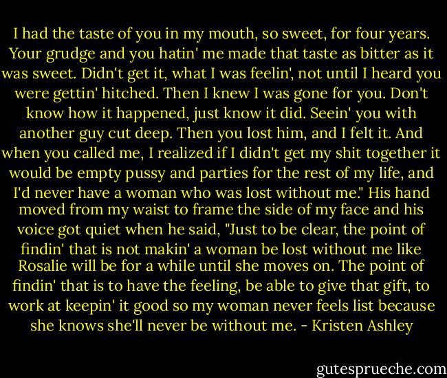 I had the taste of you in my mouth, so sweet, for four years. Your grudge and you hatin' me made that taste as bitter as it was sweet. Didn't get it, what I was feelin', not until I heard you were gettin' hitched. Then I knew I was gone for you. Don't know how it happened, just know it did. Seein' you with another guy cut deep. Then you lost him, and I felt it. And when you called me, I realized if I didn't get my shit together it would be empty pussy and parties for the rest of my life, and I'd never have a woman who was lost without me." His hand moved from my waist to frame the side of my face and his voice got quiet when he said, "Just to be clear, the point of findin' that is not makin' a woman be lost without me like Rosalie will be for a while until she moves on. The point of findin' that is to have the feeling, be able to give that gift, to work at keepin' it good so my woman never feels list because she knows she'll never be without me. - Kristen Ashley