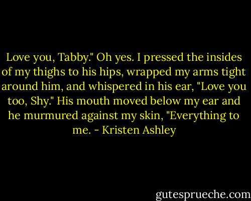 Love you, Tabby." Oh yes. I pressed the insides of my thighs to his hips, wrapped my arms tight around him, and whispered in his ear, "Love you too, Shy." His mouth moved below my ear and he murmured against my skin, "Everything to me. - Kristen Ashley
