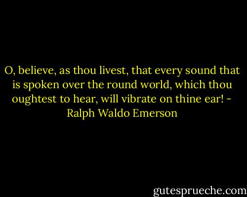 O, believe, as thou livest, that every sound that is spoken over the round world, which thou oughtest to hear, will vibrate on thine ear! - Ralph Waldo Emerson