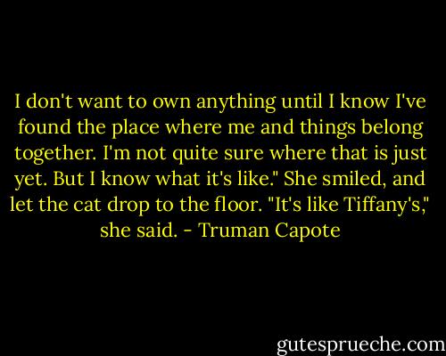 I don't want to own anything until I know I've found the place where me and things belong together. I'm not quite sure where that is just yet. But I know what it's like." She smiled, and let the cat drop to the floor. "It's like Tiffany's," she said. - Truman Capote