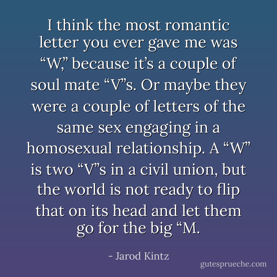 I think the most romantic letter you ever gave me was “W,” because it’s a couple of soul mate “V”s. Or maybe they were a couple of letters of the same sex engaging in a homosexual relationship. A “W” is two “V”s in a civil union, but the world is not ready to flip that on its head and let them go for the big “M. - Jarod Kintz