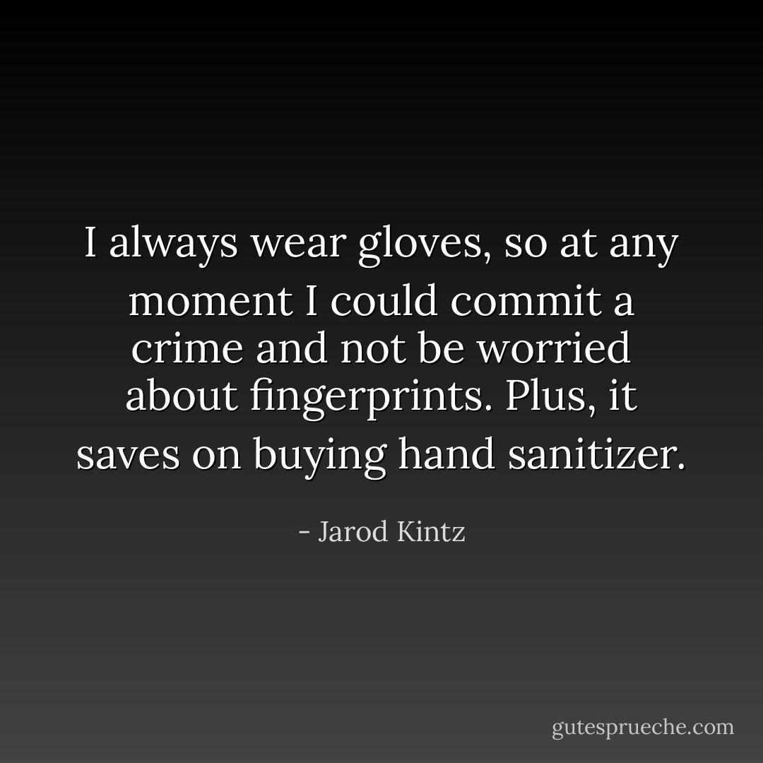I always wear gloves, so at any moment I could commit a crime and not be worried about fingerprints. Plus, it saves on buying hand sanitizer. - Jarod Kintz