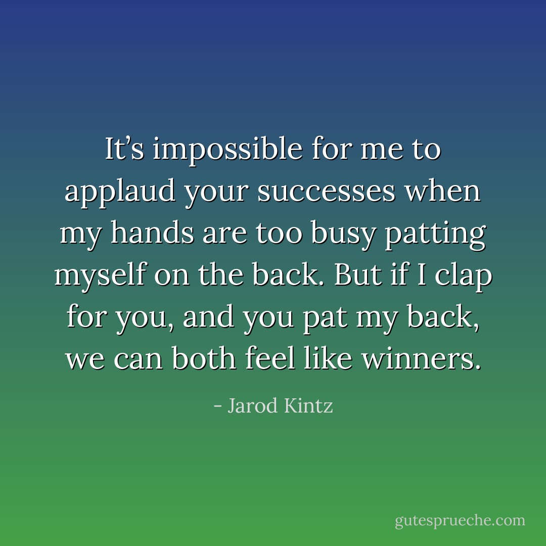 It’s impossible for me to applaud your successes when my hands are too busy patting myself on the back. But if I clap for you, and you pat my back, we can both feel like winners. - Jarod Kintz