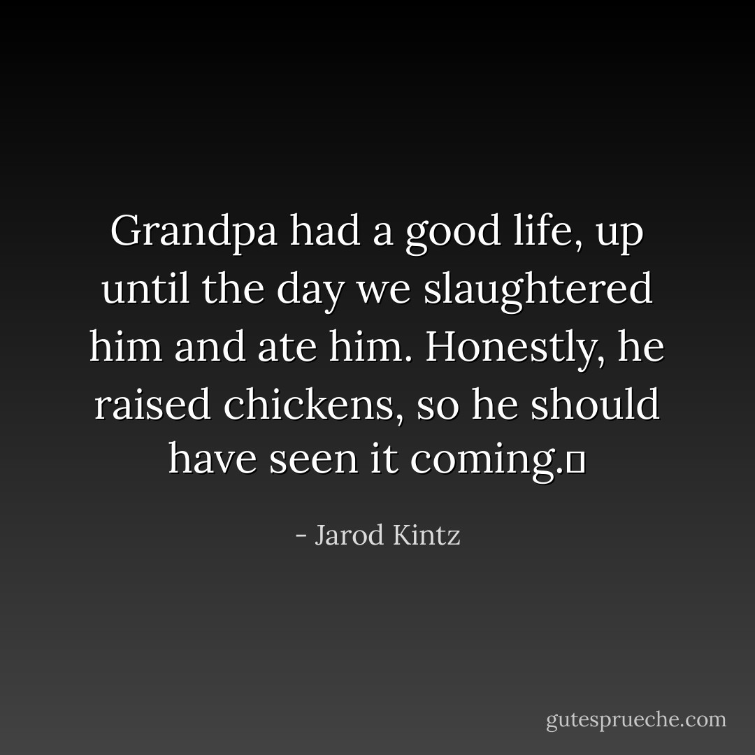 Grandpa had a good life, up until the day we slaughtered him and ate him. Honestly, he raised chickens, so he should have seen it coming.  - Jarod Kintz