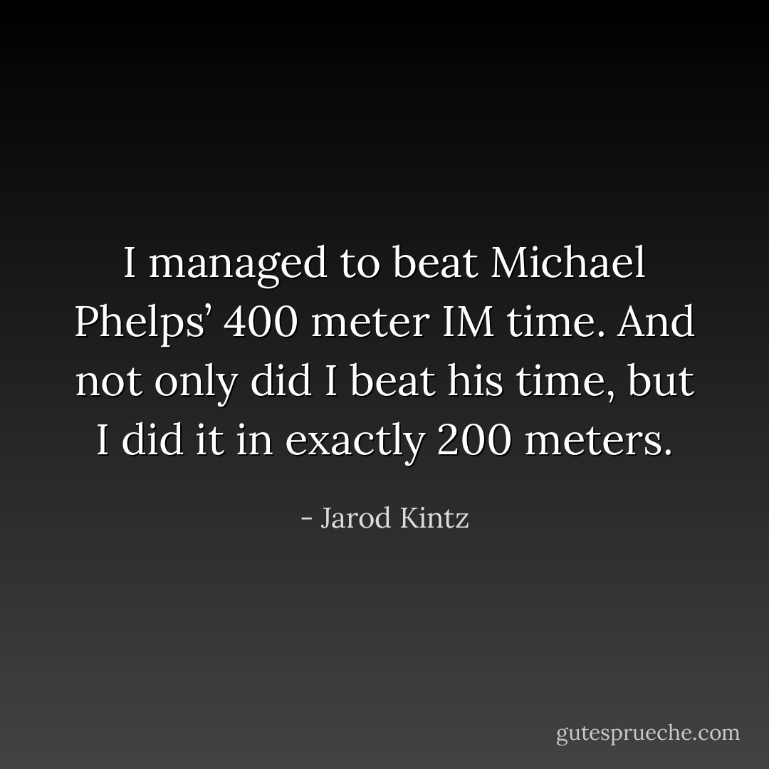 I managed to beat Michael Phelps’ 400 meter IM time. And not only did I beat his time, but I did it in exactly 200 meters. - Jarod Kintz