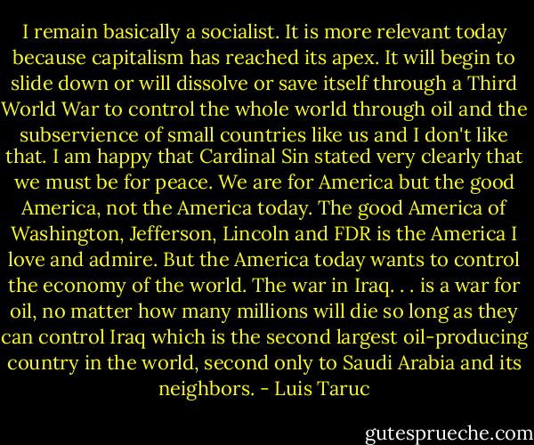 I remain basically a socialist. It is more relevant today because capitalism has reached its apex. It will begin to slide down or will dissolve or save itself through a Third World War to control the whole world through oil and the subservience of small countries like us and I don't like that. I am happy that Cardinal Sin stated very clearly that we must be for peace. We are for America but the good America, not the America today. The good America of Washington, Jefferson, Lincoln and FDR is the America I love and admire. But the America today wants to control the economy of the world. The war in Iraq. . . is a war for oil, no matter how many millions will die so long as they can control Iraq which is the second largest oil-producing country in the world, second only to Saudi Arabia and its neighbors. - Luis Taruc