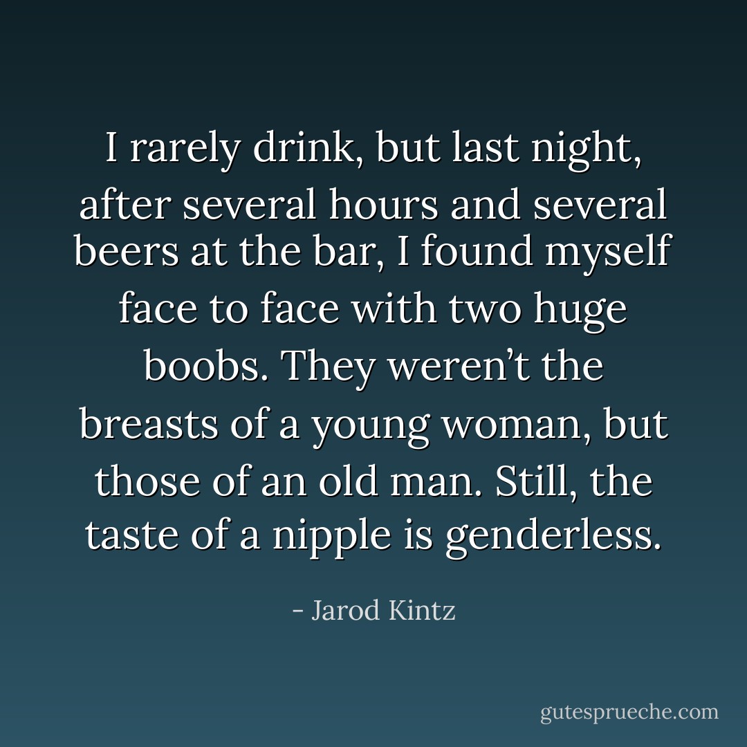 I rarely drink, but last night, after several hours and several beers at the bar, I found myself face to face with two huge boobs. They weren’t the breasts of a young woman, but those of an old man. Still, the taste of a nipple is genderless. - Jarod Kintz