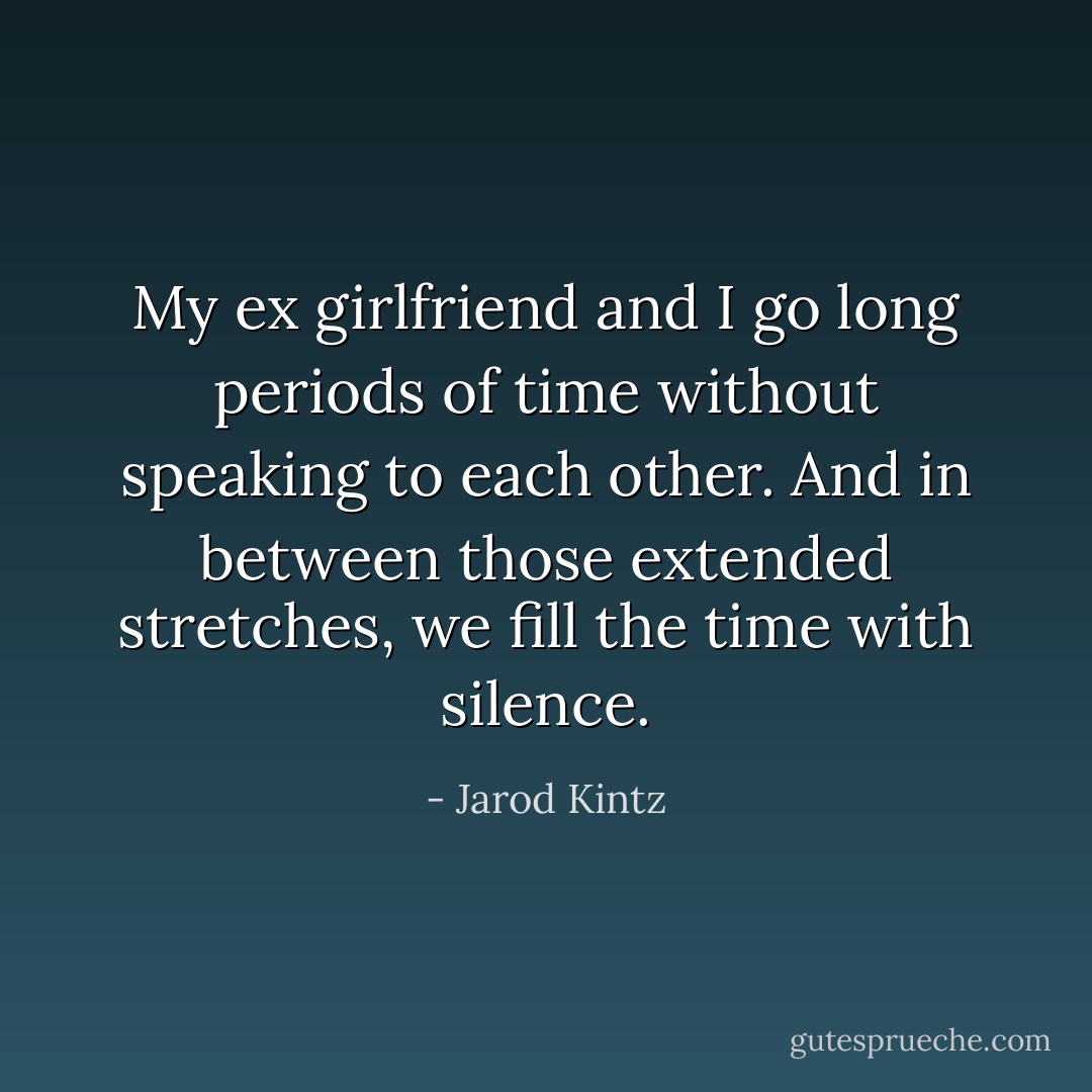 My ex girlfriend and I go long periods of time without speaking to each other. And in between those extended stretches, we fill the time with silence. - Jarod Kintz