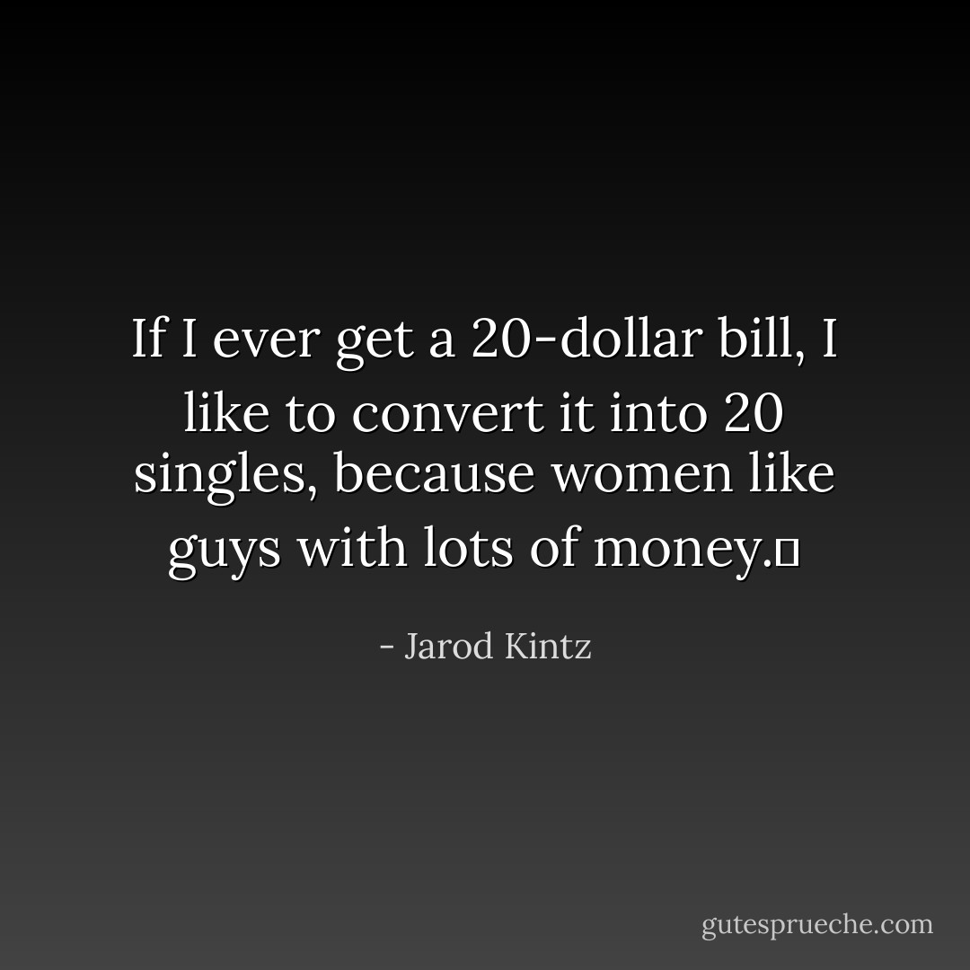 If I ever get a 20-dollar bill, I like to convert it into 20 singles, because women like guys with lots of money.  - Jarod Kintz