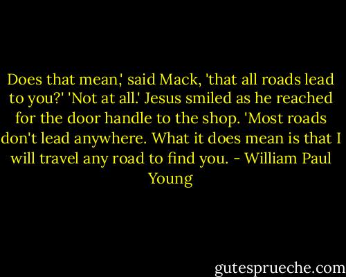 Does that mean,' said Mack, 'that all roads lead to you?'<br />'Not at all.' Jesus smiled as he reached for the door handle to the shop. 'Most roads don't lead anywhere. What it does mean is that I will travel any road to find you. - William Paul Young