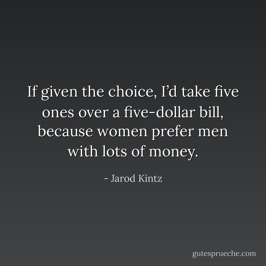 If given the choice, I’d take five ones over a five-dollar bill, because women prefer men with lots of money. - Jarod Kintz