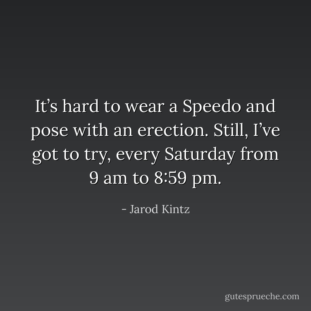 It’s hard to wear a Speedo and pose with an erection. Still, I’ve got to try, every Saturday from 9 am to 8:59 pm. - Jarod Kintz