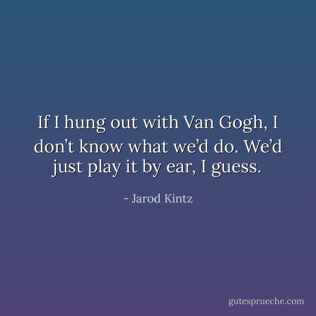 If I hung out with Van Gogh, I don’t know what we’d do. We’d just play it by ear, I guess. - Jarod Kintz