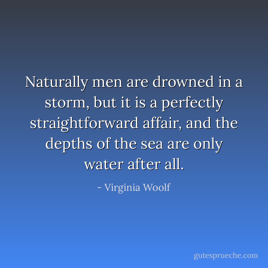 Naturally men are drowned in a storm, but it is a perfectly straightforward affair, and the depths of the sea are only water after all. - Virginia Woolf