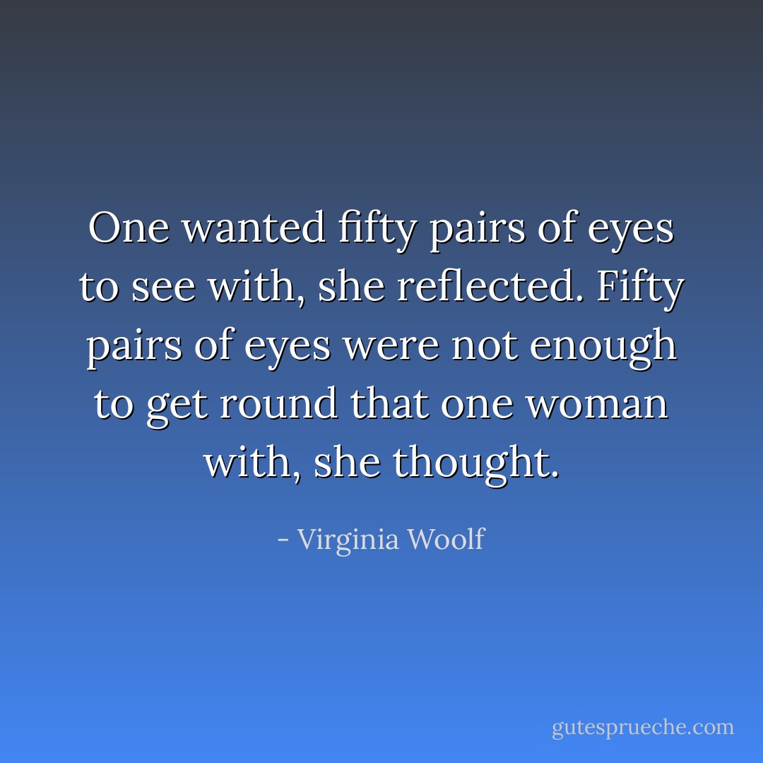 One wanted fifty pairs of eyes to see with, she reflected. Fifty pairs of eyes were not enough to get round that one woman with, she thought. - Virginia Woolf