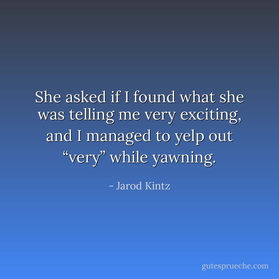 She asked if I found what she was telling me very exciting, and I managed to yelp out “very” while yawning. - Jarod Kintz