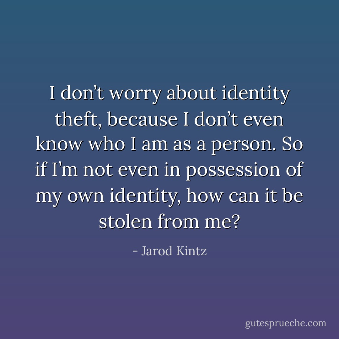 I don’t worry about identity theft, because I don’t even know who I am as a person. So if I’m not even in possession of my own identity, how can it be stolen from me? - Jarod Kintz