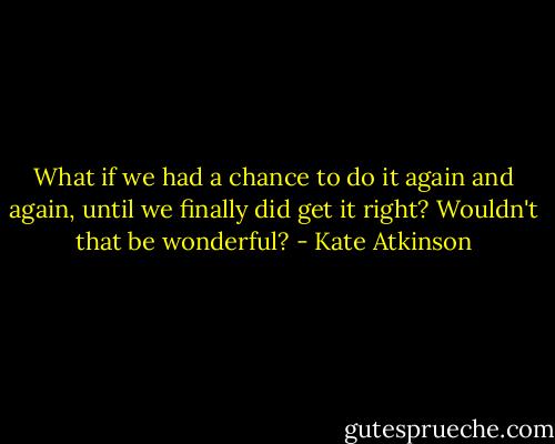 What if we had a chance to do it again and again, until we finally did get it right? Wouldn't that be wonderful? - Kate Atkinson