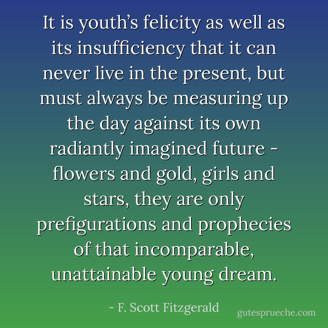 It is youth’s felicity as well as its insufficiency that it can never live in the present, but must always be measuring up the day against its own radiantly imagined future - flowers and gold, girls and stars, they are only prefigurations and prophecies of that incomparable, unattainable young dream. - F. Scott Fitzgerald