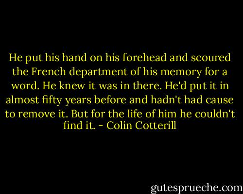 He put his hand on his forehead and scoured the French department of his memory for a word. He knew it was in there. He'd put it in almost fifty years before and hadn't had cause to remove it. But for the life of him he couldn't find it. - Colin Cotterill