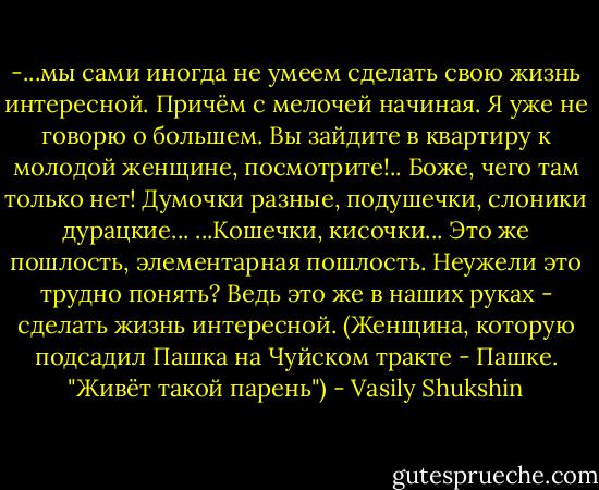 -...мы сами иногда не умеем сделать свою жизнь интересной. Причём с мелочей начиная. Я уже не говорю о большем. Вы зайдите в квартиру к молодой женщине, посмотрите!.. Боже, чего там только нет! Думочки разные, подушечки, слоники дурацкие... ...Кошечки, кисочки... Это же пошлость, элементарная пошлость. Неужели это трудно понять? Ведь это же в наших руках - сделать жизнь интересной.<br />(Женщина, которую подсадил Пашка на Чуйском тракте - Пашке. "Живёт такой парень") - Vasily Shukshin