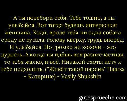 -А ты перебори себя. Тебе тошно, а ты улыбайся. Вот тогда будешь интересная женщина. Ходи, вроде тебя ни одна собака сроду не кусала: голову кверху, грудь вперёд. И улыбайся. Но громко не хохочи - это дурость. А когда ты идёшь вся разнесчастная, то тебя жалко, и всё. Никакой охоты нету к тебе подходить.<br />("Живёт такой парень" Пашка - Катерине) - Vasily Shukshin