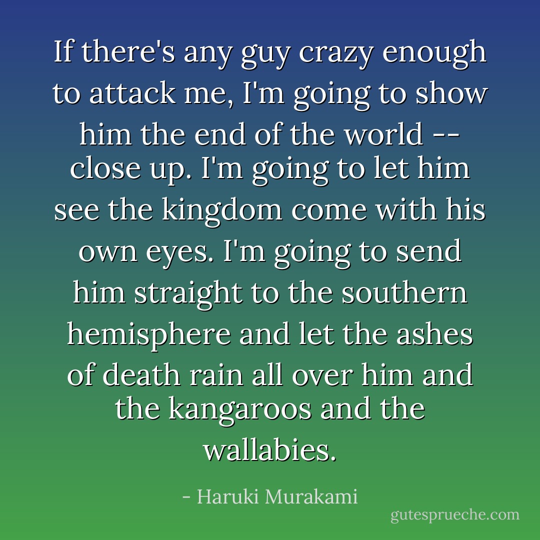 If there's any guy crazy enough to attack me, I'm going to show him the end of the world -- close up. I'm going to let him see the kingdom come with his own eyes. I'm going to send him straight to the southern hemisphere and let the ashes of death rain all over him and the kangaroos and the wallabies. - Haruki Murakami