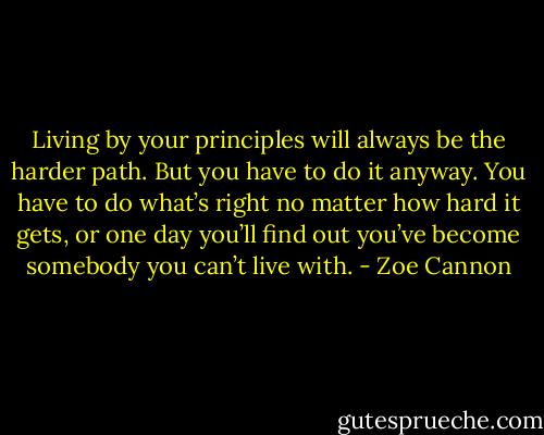 Living by your principles will always be the harder path. But you have to do it anyway. You have to do what’s right no matter how hard it gets, or one day you’ll find out you’ve become somebody you can’t live with. - Zoe Cannon
