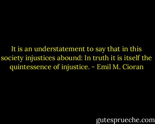 It is an understatement to say that in this society injustices abound: In truth it is itself the quintessence of injustice. - Emil M. Cioran