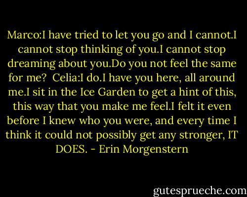 Marco:I have tried to let you go and I cannot.I cannot stop thinking of you.I cannot stop dreaming about you.Do you not feel the same for me?<br /><br />Celia:I do.I have you here, all around me.I sit in the Ice Garden to get a hint of this, this way that you make me feel.I felt it even before I knew who you were, and every time I think it could not possibly get any stronger, IT DOES. - Erin Morgenstern