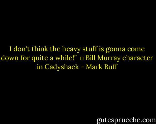 I don't think the heavy stuff is gonna come down for quite a while!” <br />― Bill Murray character in Cadyshack - Mark Buff