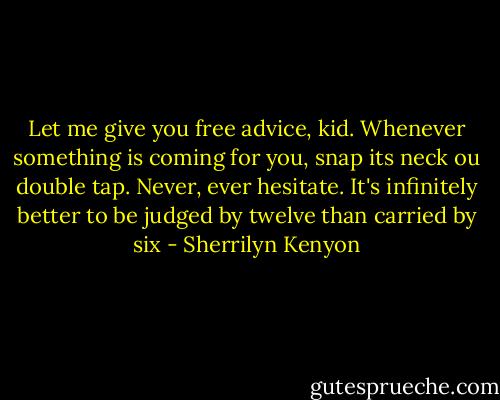 Let me give you free advice, kid. Whenever something is coming for you, snap its neck ou double tap. Never, ever hesitate. It's infinitely better to be judged by twelve than carried by six - Sherrilyn Kenyon