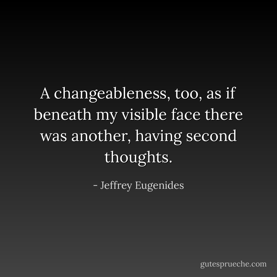 A changeableness, too, as if beneath my visible face there was another, having second thoughts. - Jeffrey Eugenides